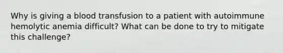 Why is giving a blood transfusion to a patient with autoimmune hemolytic anemia difficult? What can be done to try to mitigate this challenge?