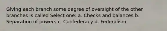 Giving each branch some degree of oversight of the other branches is called Select one: a. Checks and balances b. Separation of powers c. Confederacy d. Federalism