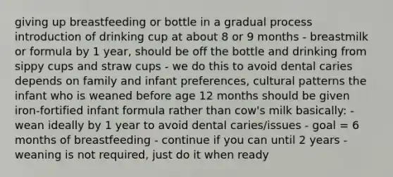 giving up breastfeeding or bottle in a gradual process introduction of drinking cup at about 8 or 9 months - breastmilk or formula by 1 year, should be off the bottle and drinking from sippy cups and straw cups - we do this to avoid dental caries depends on family and infant preferences, cultural patterns the infant who is weaned before age 12 months should be given iron-fortified infant formula rather than cow's milk basically: - wean ideally by 1 year to avoid dental caries/issues - goal = 6 months of breastfeeding - continue if you can until 2 years - weaning is not required, just do it when ready