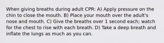 When giving breaths during adult CPR: A) Apply pressure on the chin to close the mouth. B) Place your mouth over the adult's nose and mouth. C) Give the breaths over 1 second each; watch for the chest to rise with each breath. D) Take a deep breath and inflate the lungs as much as you can.