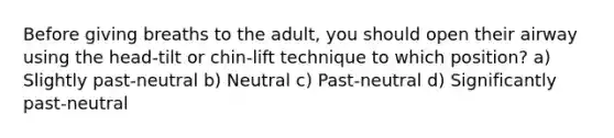 Before giving breaths to the adult, you should open their airway using the head-tilt or chin-lift technique to which position? a) Slightly past-neutral b) Neutral c) Past-neutral d) Significantly past-neutral