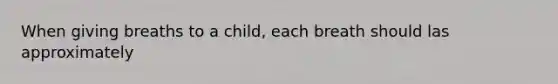 When giving breaths to a child, each breath should las approximately