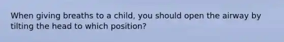 When giving breaths to a child, you should open the airway by tilting the head to which position?