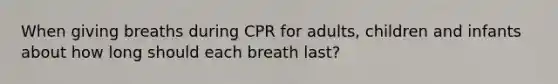 When giving breaths during CPR for adults, children and infants about how long should each breath last?