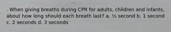 . When giving breaths during CPR for adults, children and infants, about how long should each breath last? a. ½ second b. 1 second c. 2 seconds d. 3 seconds