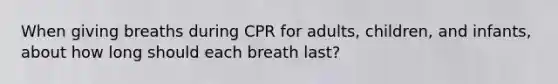 When giving breaths during CPR for adults, children, and infants, about how long should each breath last?