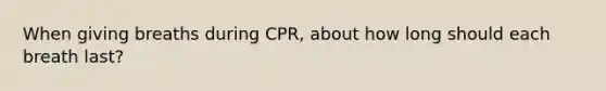 When giving breaths during CPR, about how long should each breath last?