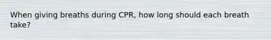 When giving breaths during CPR, how long should each breath take?