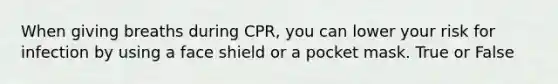 When giving breaths during CPR, you can lower your risk for infection by using a face shield or a pocket mask. True or False