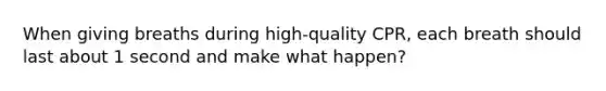 When giving breaths during high-quality CPR, each breath should last about 1 second and make what happen?