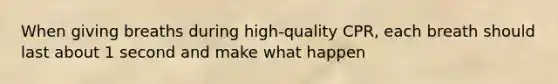 When giving breaths during high-quality CPR, each breath should last about 1 second and make what happen