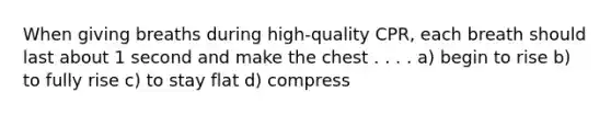 When giving breaths during high-quality CPR, each breath should last about 1 second and make the chest . . . . a) begin to rise b) to fully rise c) to stay flat d) compress