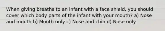 When giving breaths to an infant with a face shield, you should cover which body parts of the infant with your mouth? a) Nose and mouth b) Mouth only c) Nose and chin d) Nose only