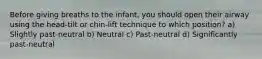 Before giving breaths to the infant, you should open their airway using the head-tilt or chin-lift technique to which position? a) Slightly past-neutral b) Neutral c) Past-neutral d) Significantly past-neutral