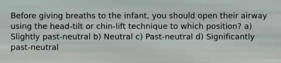 Before giving breaths to the infant, you should open their airway using the head-tilt or chin-lift technique to which position? a) Slightly past-neutral b) Neutral c) Past-neutral d) Significantly past-neutral