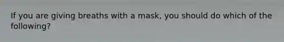 If you are giving breaths with a mask, you should do which of the following?