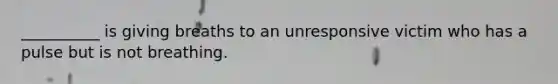 __________ is giving breaths to an unresponsive victim who has a pulse but is not breathing.