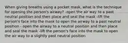 When giving breaths using a pocket mask, what is the technique for opening the person's airway? -open the air way to a past neutral position and then place and seal the mask -lift the person's face into the mask to open the airway to a past neutral position - open the airway to a neutral position and then place and seal the mask -lift the person's face into the mask to open the air way to a slightly past neutral position