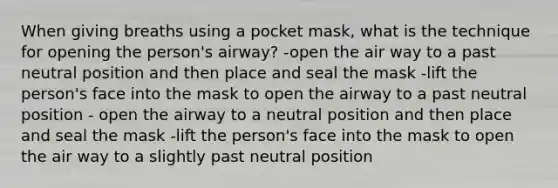 When giving breaths using a pocket mask, what is the technique for opening the person's airway? -open the air way to a past neutral position and then place and seal the mask -lift the person's face into the mask to open the airway to a past neutral position - open the airway to a neutral position and then place and seal the mask -lift the person's face into the mask to open the air way to a slightly past neutral position