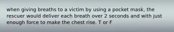 when giving breaths to a victim by using a pocket mask, the rescuer would deliver each breath over 2 seconds and with just enough force to make the chest rise. T or F