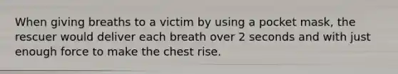 When giving breaths to a victim by using a pocket mask, the rescuer would deliver each breath over 2 seconds and with just enough force to make the chest rise.