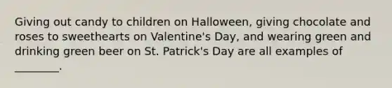 Giving out candy to children on Halloween, giving chocolate and roses to sweethearts on Valentine's Day, and wearing green and drinking green beer on St. Patrick's Day are all examples of ________.