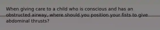When giving care to a child who is conscious and has an obstructed airway, where should you position your fists to give abdominal thrusts?