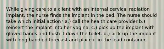 While giving care to a client with an internal cervical radiation implant, the nurse finds the implant in the bed. The nurse should take which initial action? a.) call the health care provider b.) reinsert the implant into her vagina. c.) pick up the implant with gloved hands and flush it down the toilet. d.) pick up the implant with long handled forecast and place it in the lead container.