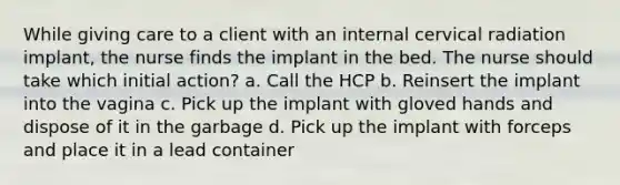 While giving care to a client with an internal cervical radiation implant, the nurse finds the implant in the bed. The nurse should take which initial action? a. Call the HCP b. Reinsert the implant into the vagina c. Pick up the implant with gloved hands and dispose of it in the garbage d. Pick up the implant with forceps and place it in a lead container