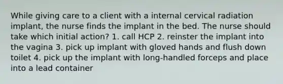 While giving care to a client with a internal cervical radiation implant, the nurse finds the implant in the bed. The nurse should take which initial action? 1. call HCP 2. reinster the implant into the vagina 3. pick up implant with gloved hands and flush down toilet 4. pick up the implant with long-handled forceps and place into a lead container