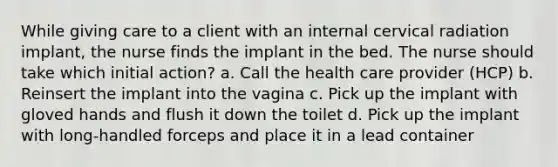 While giving care to a client with an internal cervical radiation implant, the nurse finds the implant in the bed. The nurse should take which initial action? a. Call the health care provider (HCP) b. Reinsert the implant into the vagina c. Pick up the implant with gloved hands and flush it down the toilet d. Pick up the implant with long-handled forceps and place it in a lead container