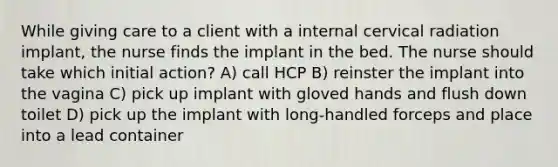 While giving care to a client with a internal cervical radiation implant, the nurse finds the implant in the bed. The nurse should take which initial action? A) call HCP B) reinster the implant into the vagina C) pick up implant with gloved hands and flush down toilet D) pick up the implant with long-handled forceps and place into a lead container