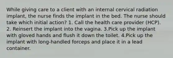 While giving care to a client with an internal cervical radiation implant, the nurse finds the implant in the bed. The nurse should take which initial action? 1. Call the health care provider (HCP). 2. Reinsert the implant into the vagina. 3.Pick up the implant with gloved hands and flush it down the toilet. 4.Pick up the implant with long-handled forceps and place it in a lead container.