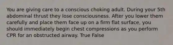 You are giving care to a conscious choking adult. During your 5th abdominal thrust they lose consciousness. After you lower them carefully and place them face up on a firm flat surface, you should immediately begin chest compressions as you perform CPR for an obstructed airway. True False