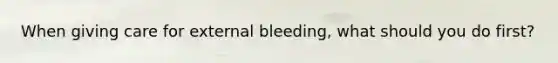 When giving care for external bleeding, what should you do first?