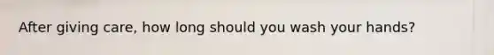 After giving care, how long should you wash your hands?