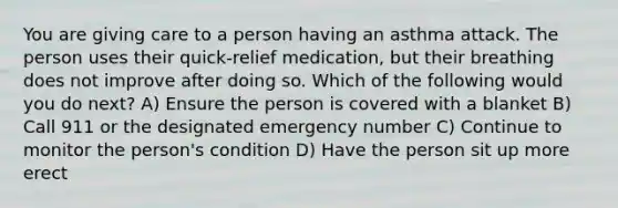 You are giving care to a person having an asthma attack. The person uses their quick-relief medication, but their breathing does not improve after doing so. Which of the following would you do next? A) Ensure the person is covered with a blanket B) Call 911 or the designated emergency number C) Continue to monitor the person's condition D) Have the person sit up more erect