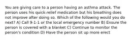 You are giving care to a person having an asthma attack. The person uses his quick-relief medication but his breathing does not improve after doing so. Which of the following would you do next? A) Call 9-1-1 or the local emergency number B) Ensure the person is covered with a blanket C) Continue to monitor the person's condition D) Have the person sit up more erect