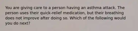 You are giving care to a person having an asthma attack. The person uses their quick-relief medication, but their breathing does not improve after doing so. Which of the following would you do next?