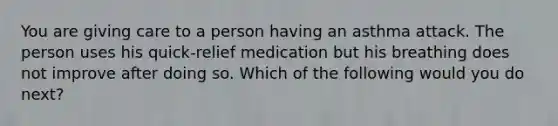 You are giving care to a person having an asthma attack. The person uses his quick-relief medication but his breathing does not improve after doing so. Which of the following would you do next?