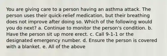 You are giving care to a person having an asthma attack. The person uses their quick-relief medication, but their breathing does not improve after doing so. Which of the following would you do next? a. Continue to monitor the person's condition. b. Have the person sit up more erect. c. Call 9-1-1 or the designated emergency number. d. Ensure the person is covered with a blanket. e. All of the above