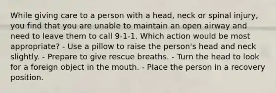 While giving care to a person with a head, neck or spinal injury, you find that you are unable to maintain an open airway and need to leave them to call 9-1-1. Which action would be most appropriate? - Use a pillow to raise the person's head and neck slightly. - Prepare to give rescue breaths. - Turn the head to look for a foreign object in the mouth. - Place the person in a recovery position.