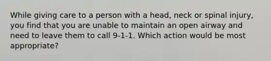 While giving care to a person with a head, neck or spinal injury, you find that you are unable to maintain an open airway and need to leave them to call 9-1-1. Which action would be most appropriate?