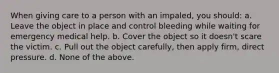 When giving care to a person with an impaled, you should: a. Leave the object in place and control bleeding while waiting for emergency medical help. b. Cover the object so it doesn't scare the victim. c. Pull out the object carefully, then apply firm, direct pressure. d. None of the above.