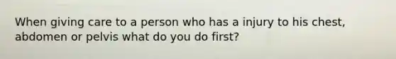 When giving care to a person who has a injury to his chest, abdomen or pelvis what do you do first?