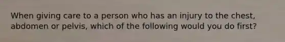 When giving care to a person who has an injury to the chest, abdomen or pelvis, which of the following would you do first?