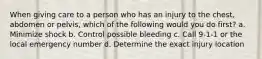When giving care to a person who has an injury to the chest, abdomen or pelvis, which of the following would you do first? a. Minimize shock b. Control possible bleeding c. Call 9-1-1 or the local emergency number d. Determine the exact injury location