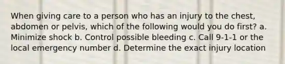 When giving care to a person who has an injury to the chest, abdomen or pelvis, which of the following would you do first? a. Minimize shock b. Control possible bleeding c. Call 9-1-1 or the local emergency number d. Determine the exact injury location