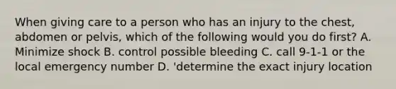 When giving care to a person who has an injury to the chest, abdomen or pelvis, which of the following would you do first? A. Minimize shock B. control possible bleeding C. call 9-1-1 or the local emergency number D. 'determine the exact injury location