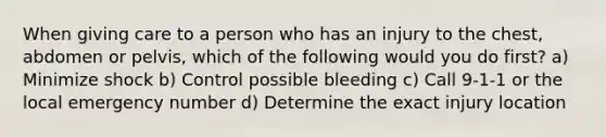 When giving care to a person who has an injury to the chest, abdomen or pelvis, which of the following would you do first? a) Minimize shock b) Control possible bleeding c) Call 9-1-1 or the local emergency number d) Determine the exact injury location